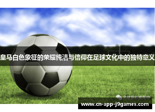 皇马白色象征的荣耀纯洁与信仰在足球文化中的独特意义