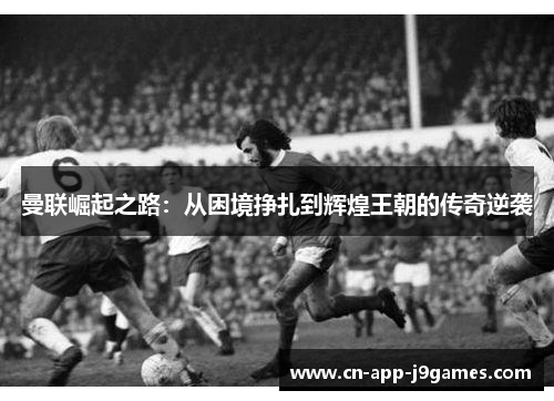 曼联崛起之路:从困境挣扎到辉煌王朝的传奇逆袭 曼联崛起之路:从困境挣扎到辉煌王朝的传奇逆袭