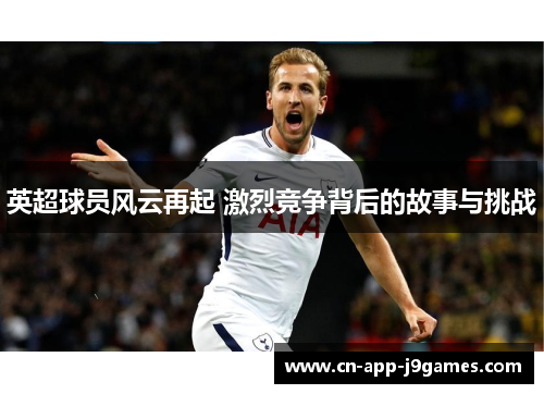 英超球员风云再起 激烈竞争背后的故事与挑战 英超球员风云再起 激烈竞争背后的故事与挑战