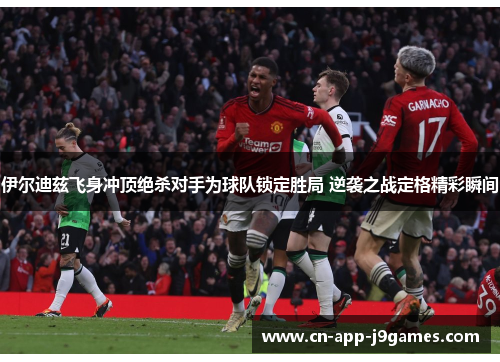 伊尔迪兹飞身冲顶绝杀对手为球队锁定胜局 逆袭之战定格精彩瞬间